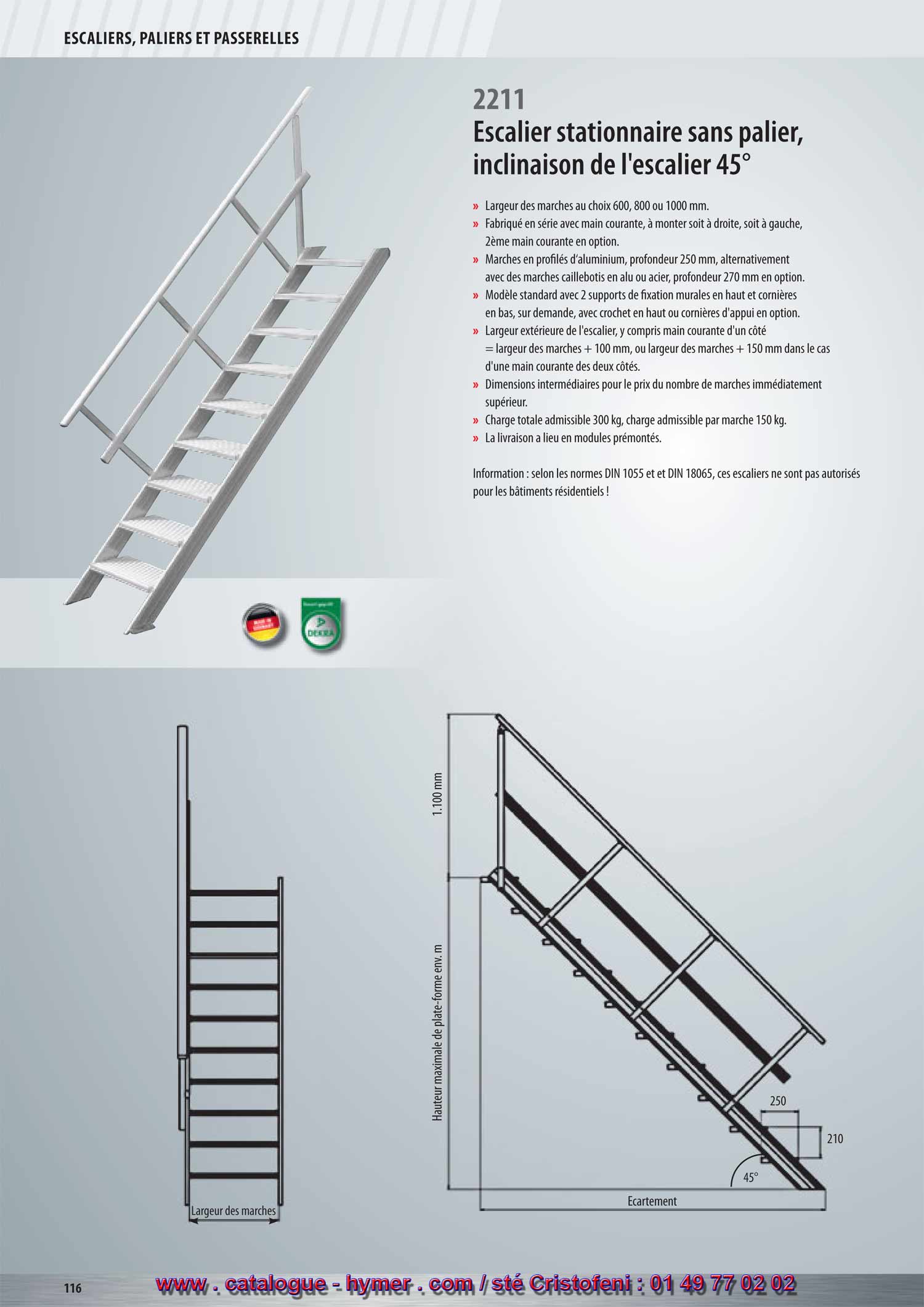 SYSTEME MODULAIRE POUR PASSERELLES ET ESCALIERS 



Escalier stationnaire sans plate-forme 
Inclinaison 45° 

– Largeurs des marches soit 600, 800 ou 1000 mm 
– Fabriqué en série avec main courante, à monter soit à droite, soit à gauche, 
2ème main courante en option. 
– Marches en profilé d‘aluminium, profondeur 250 mm, alternativement avec des 
marches caillebotis en acier ou alu, profondeur 270 mm en option. 
– Modèle standard avec 2 supports de fixation murales en haut et cornière en bas. 
Sur demande, avec crochets en haut ou cornière d‘appui (supplément). 
– Largeur extérieure de l‘escalier, y compris main courante d‘un côté = largeur de la 
marche + 100 mm, resp. largeur de la marche + 150 mm dans le cas d‘une main 
courante des deux côtés. 
– Dimensions intermédiaires au prix du modèle au nombre de marches immédiate 
ment supérieur. 
– Charge totale admissible 300 kg ; 
charge admissible par marche 150 kg. 
– L‘expédition a lieu en modules 
prémontés, départ usine. 
Attention : Selon les normes DIN 1055 et 
DIN 18065 ces escaliers ne sont 
pas autorisés pour les bâtiments 
résidentiels ! 

210 
250 
Écartement 
Hauteur verticale 
1100 mm 
45° 
2211 
G

Largeur des marches 600 mm 

Nombre de marches 
Hauteur verticale env. m 
Écartement env. m 